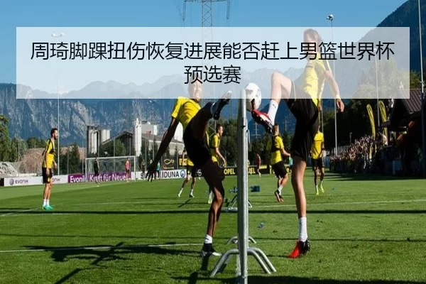 周琦脚踝扭伤恢复进展能否赶上男篮世界杯预选赛