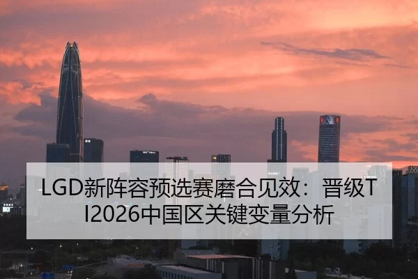 LGD新阵容预选赛磨合见效：晋级TI2026中国区关键变量分析